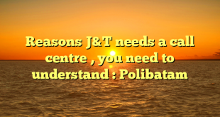 Reasons J&T needs a call centre , you need to understand : Polibatam